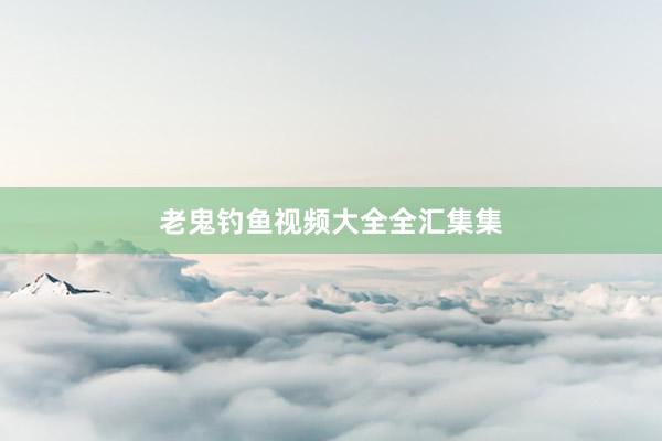 老鬼钓鱼视频大全全汇集集